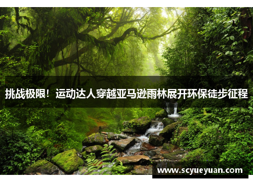 挑战极限！运动达人穿越亚马逊雨林展开环保徒步征程