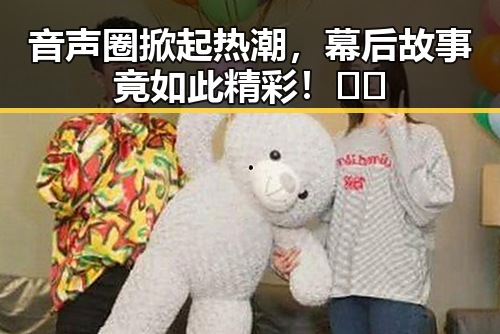 音声圈掀起热潮，幕后故事竟如此精彩！🎤✨